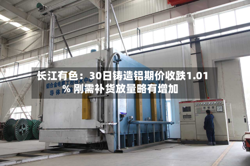 长江有色:30日铸造铝期价收跌1.01% 刚需补货放量略有增加-第1张图片