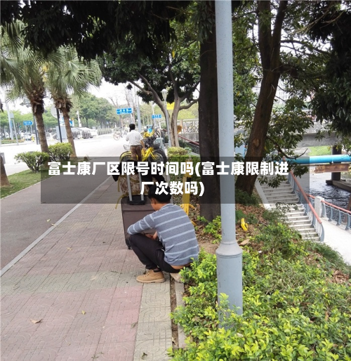 富士康厂区限号时间吗(富士康限制进厂次数吗)