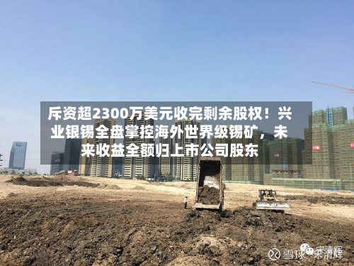 斥资超2300万美元收完剩余股权！兴业银锡全盘掌控海外世界级锡矿，未来收益全额归上市公司股东