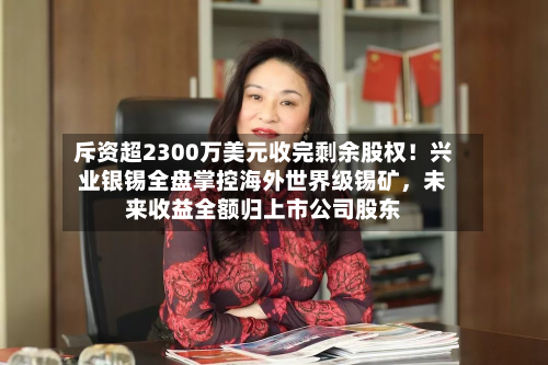 斥资超2300万美元收完剩余股权！兴业银锡全盘掌控海外世界级锡矿，未来收益全额归上市公司股东-第2张图片