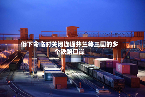 俄下令临时关闭连通芬兰等三国的多个铁路口岸