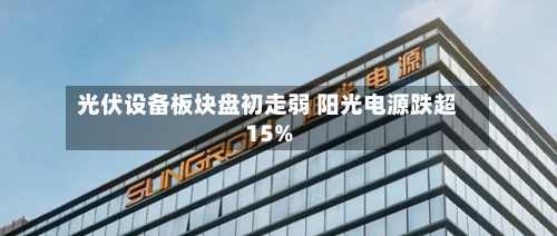 光伏设备板块盘初走弱 阳光电源跌超15%-第2张图片