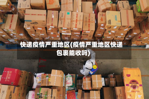 快递疫情严重地区(疫情严重地区快递包裹能收吗)