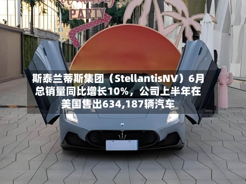 斯泰兰蒂斯集团（StellantisNV）6月总销量同比增长10%，公司上半年在美国售出634,187辆汽车