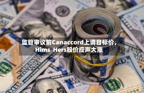 监管审议前Canaccord上调目标价，Hims  Hers股价应声大涨