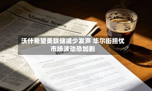 沃什希望美联储减少发声 华尔街担忧市场波动恐加剧-第2张图片