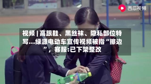 视频 | 高跟鞋、黑丝袜、隐私部位特写...绿源电动车宣传视频被指“擦边”，客服:已下架整改