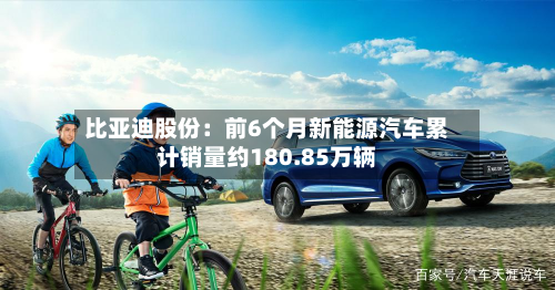 比亚迪股份：前6个月新能源汽车累计销量约180.85万辆-第1张图片