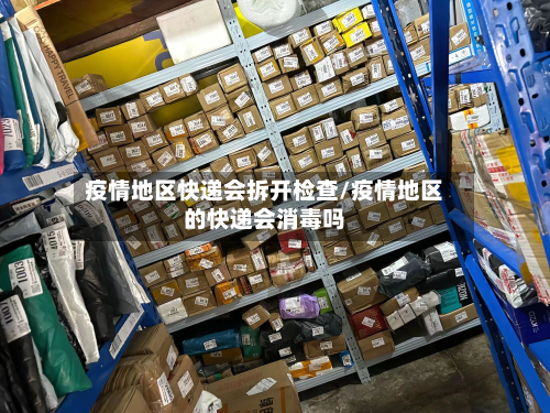 疫情地区快递会拆开检查/疫情地区的快递会消毒吗