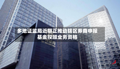 多地证监局近期正推动辖区券商申报基金投顾业务资格