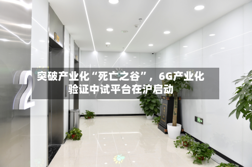 突破产业化“死亡之谷”，6G产业化验证中试平台在沪启动