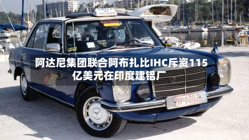 阿达尼集团联合阿布扎比IHC斥资115亿美元在印度建铝厂
