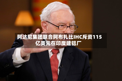 阿达尼集团联合阿布扎比IHC斥资115亿美元在印度建铝厂-第2张图片