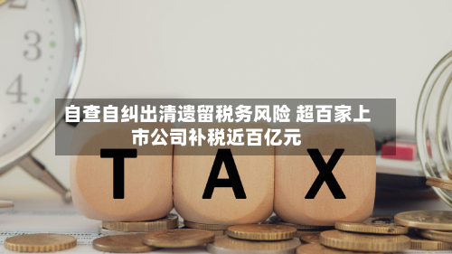自查自纠出清遗留税务风险 超百家上市公司补税近百亿元-第2张图片