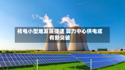 核电小型堆发展提速 算力中心供电或有新突破-第2张图片