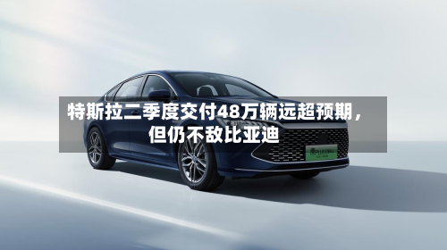 特斯拉二季度交付48万辆远超预期，但仍不敌比亚迪-第3张图片