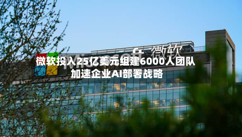 微软投入25亿美元组建6000人团队 加速企业AI部署战略