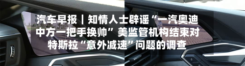 汽车早报｜知情人士辟谣“一汽奥迪中方一把手换帅” 美监管机构结束对特斯拉“意外减速”问题的调查