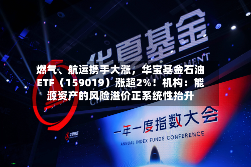 燃气、航运携手大涨，华宝基金石油ETF（159019）涨超2%！机构：能源资产的风险溢价正系统性抬升