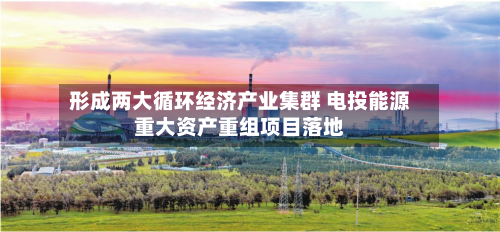 形成两大循环经济产业集群 电投能源重大资产重组项目落地-第2张图片