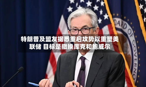 特朗普及盟友据悉重启攻势以重塑美联储 目标是撤换库克和鲍威尔