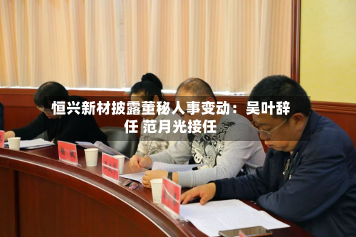 恒兴新材披露董秘人事变动：吴叶辞任 范月光接任-第2张图片