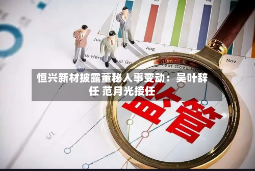 恒兴新材披露董秘人事变动:吴叶辞任 范月光接任