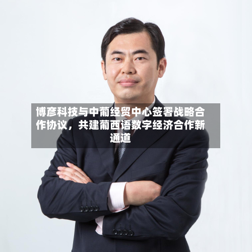 博彦科技与中葡经贸中心签署战略合作协议，共建葡西语数字经济合作新通道