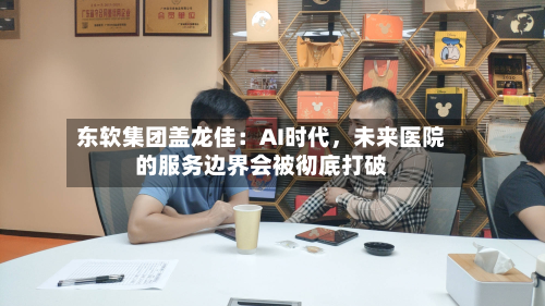 东软集团盖龙佳：AI时代，未来医院的服务边界会被彻底打破