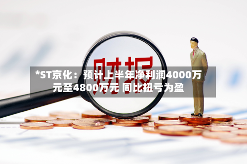 *ST京化:预计上半年净利润4000万元至4800万元 同比扭亏为盈