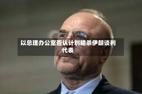 以总理办公室否认计划暗杀伊朗谈判代表