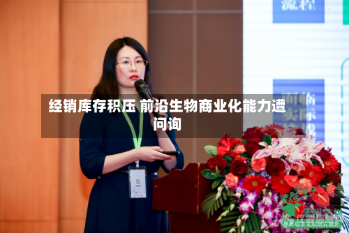 经销库存积压 前沿生物商业化能力遭问询-第2张图片