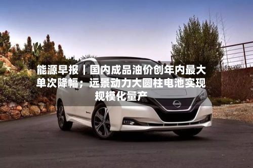 能源早报|国内成品油价创年内最大单次降幅;远景动力大圆柱电池实现规模化量产-第2张图片