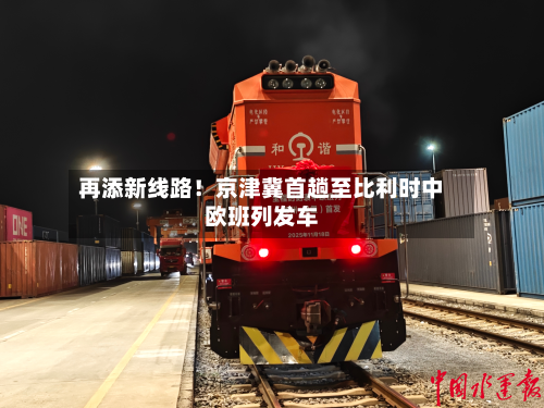 再添新线路！京津冀首趟至比利时中欧班列发车