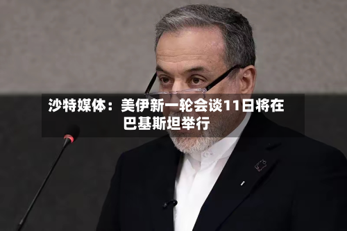 沙特媒体：美伊新一轮会谈11日将在巴基斯坦举行