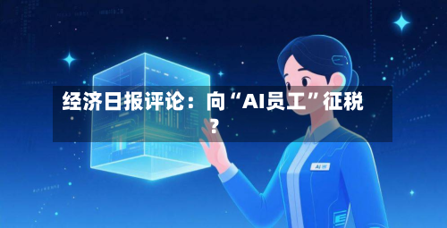 经济日报评论：向“AI员工”征税？