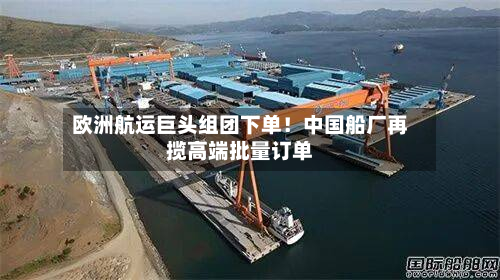 欧洲航运巨头组团下单！中国船厂再揽高端批量订单