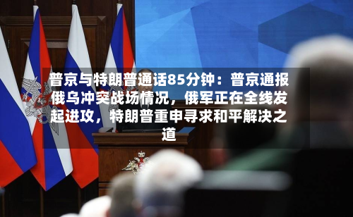 普京与特朗普通话85分钟：普京通报俄乌冲突战场情况，俄军正在全线发起进攻，特朗普重申寻求和平解决之道