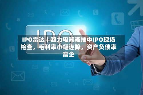 IPO雷达｜超力电器被抽中IPO现场检查，毛利率小幅连降，资产负债率高企-第2张图片