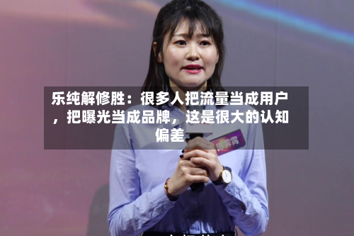 乐纯解修胜：很多人把流量当成用户，把曝光当成品牌	，这是很大的认知偏差-第2张图片