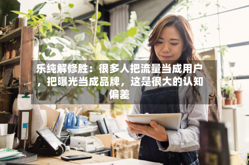 乐纯解修胜：很多人把流量当成用户	，把曝光当成品牌，这是很大的认知偏差-第3张图片