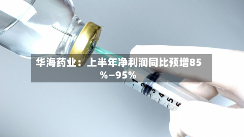 华海药业：上半年净利润同比预增85%—95%-第2张图片