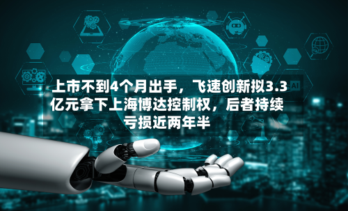 上市不到4个月出手,飞速创新拟3.3亿元拿下上海博达控制权,后者持续亏损近两年半