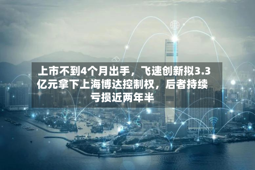 上市不到4个月出手，飞速创新拟3.3亿元拿下上海博达控制权	，后者持续亏损近两年半-第2张图片