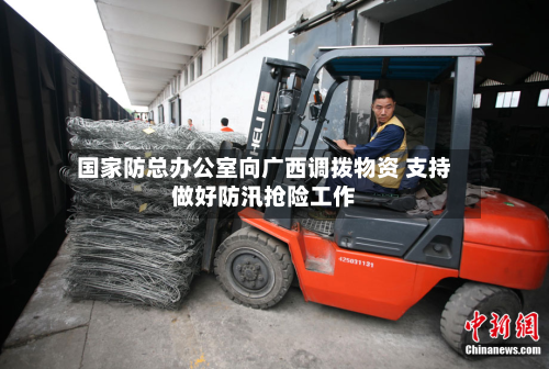国家防总办公室向广西调拨物资 支持做好防汛抢险工作-第2张图片