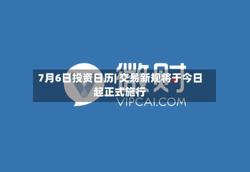 7月6日投资日历| 交易新规将于今日起正式施行-第2张图片