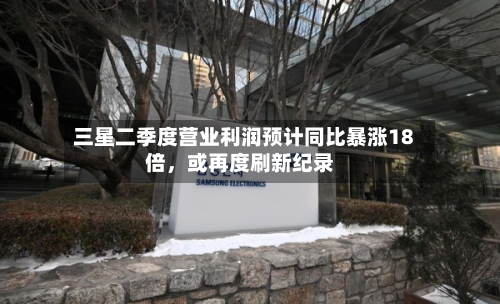 三星二季度营业利润预计同比暴涨18倍，或再度刷新纪录