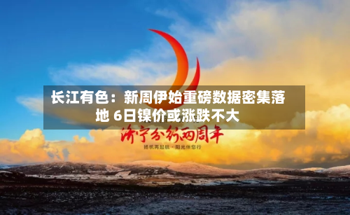 长江有色:新周伊始重磅数据密集落地 6日镍价或涨跌不大-第1张图片