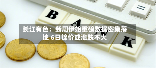 长江有色:新周伊始重磅数据密集落地 6日镍价或涨跌不大-第3张图片
