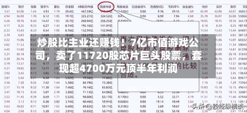 炒股比主业还赚钱！7亿市值游戏公司	，卖了11720股芯片巨头股票，套现超4700万元顶半年利润-第2张图片